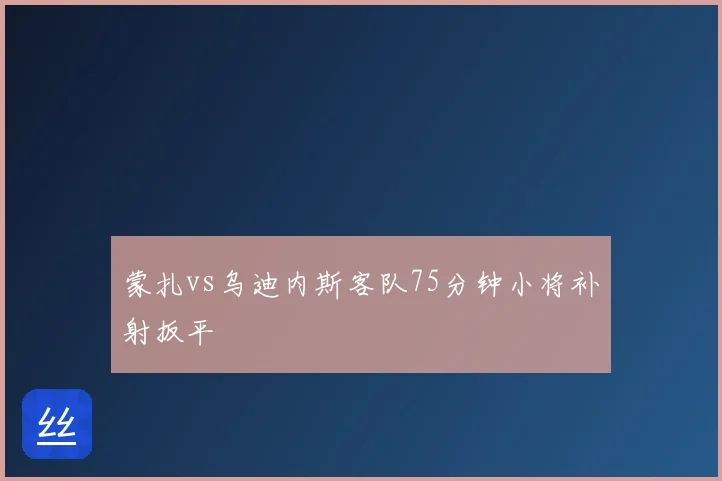 蒙扎vs乌迪内斯客队75分钟小将补射扳平